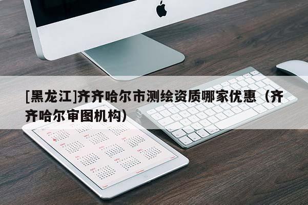[黑龍江]齊齊哈爾市測繪資質(zhì)哪家優(yōu)惠（齊齊哈爾審圖機構(gòu)）
