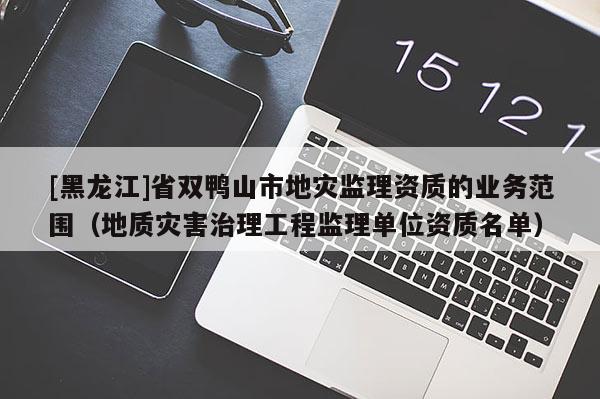 [黑龍江]省雙鴨山市地災(zāi)監(jiān)理資質(zhì)的業(yè)務(wù)范圍（地質(zhì)災(zāi)害治理工程監(jiān)理單位資質(zhì)名單）