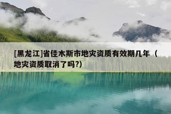 [黑龍江]省佳木斯市地災資質有效期幾年（地災資質取消了嗎?）