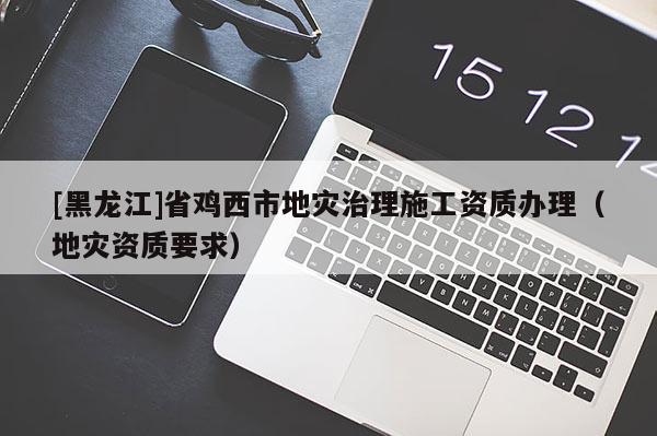 [黑龍江]省雞西市地災(zāi)治理施工資質(zhì)辦理（地災(zāi)資質(zhì)要求）