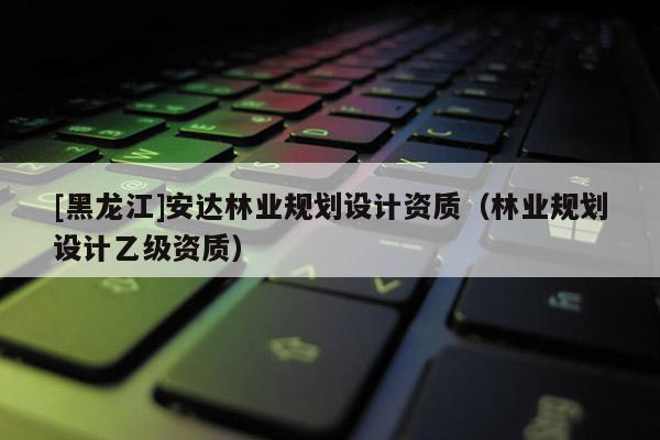 [黑龍江]安達(dá)林業(yè)規(guī)劃設(shè)計資質(zhì)（林業(yè)規(guī)劃設(shè)計乙級資質(zhì)）