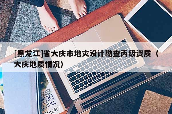 [黑龍江]省大慶市地災(zāi)設(shè)計(jì)勘查丙級(jí)資質(zhì)（大慶地質(zhì)情況）