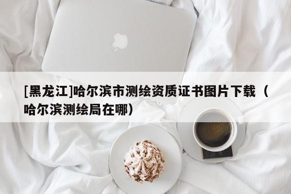 [黑龍江]哈爾濱市測繪資質(zhì)證書圖片下載（哈爾濱測繪局在哪）