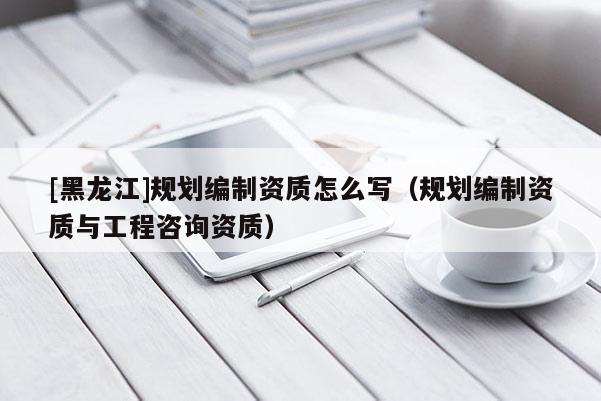 [黑龍江]規(guī)劃編制資質(zhì)怎么寫（規(guī)劃編制資質(zhì)與工程咨詢資質(zhì)）