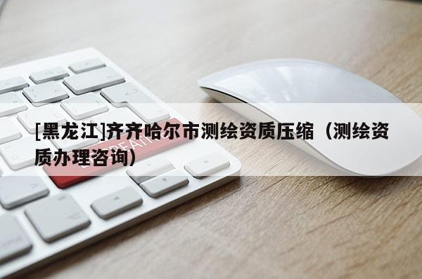 [黑龍江]齊齊哈爾市測(cè)繪資質(zhì)壓縮（測(cè)繪資質(zhì)辦理咨詢）
