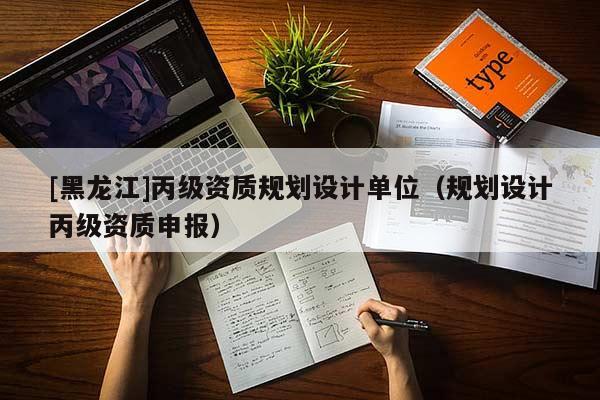 [黑龍江]丙級資質(zhì)規(guī)劃設(shè)計單位（規(guī)劃設(shè)計丙級資質(zhì)申報）