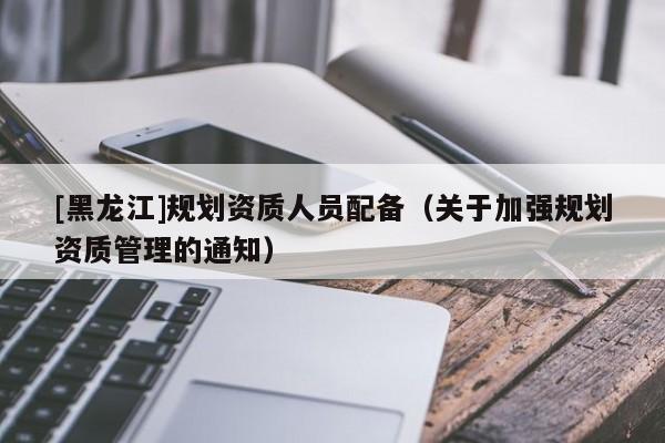 [黑龍江]規(guī)劃資質人員配備（關于加強規(guī)劃資質管理的通知）