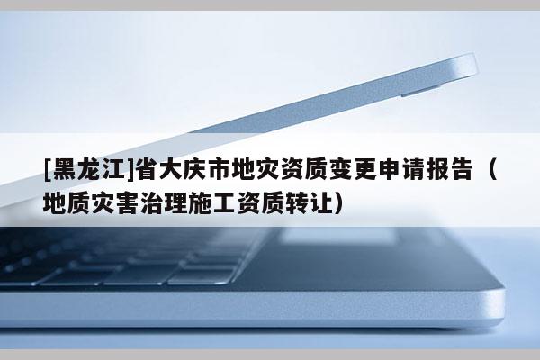[黑龍江]省大慶市地災(zāi)資質(zhì)變更申請報(bào)告（地質(zhì)災(zāi)害治理施工資質(zhì)轉(zhuǎn)讓）