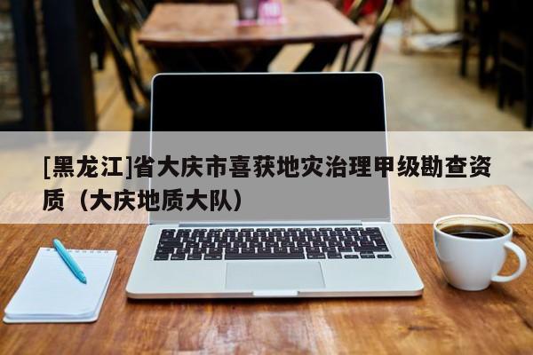 [黑龍江]省大慶市喜獲地災治理甲級勘查資質(zhì)（大慶地質(zhì)大隊）