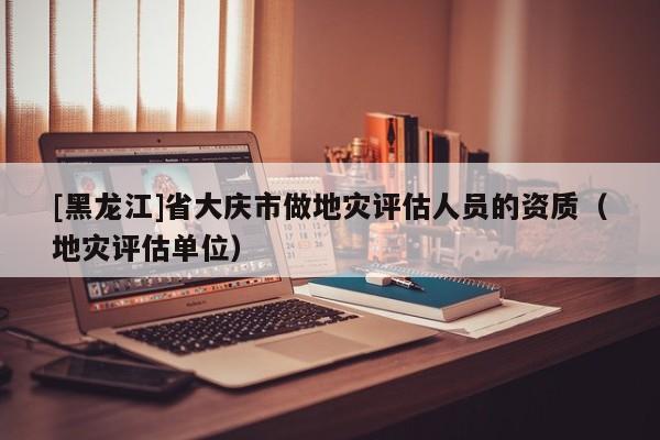 [黑龍江]省大慶市做地災(zāi)評估人員的資質(zhì)（地災(zāi)評估單位）