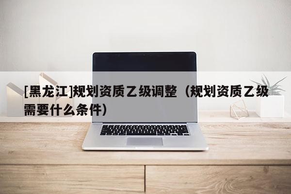 [黑龍江]規(guī)劃資質乙級調整（規(guī)劃資質乙級需要什么條件）