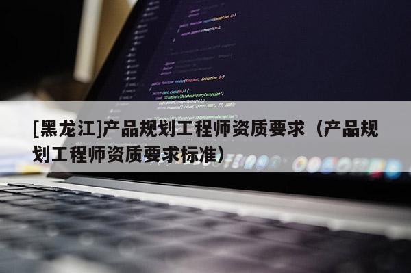 [黑龍江]產品規(guī)劃工程師資質要求（產品規(guī)劃工程師資質要求標準）