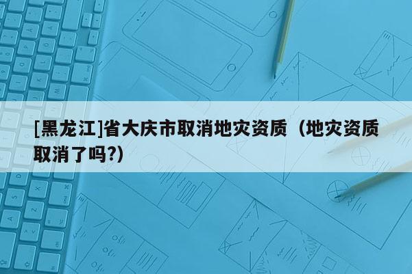 [黑龍江]省大慶市取消地災(zāi)資質(zhì)（地災(zāi)資質(zhì)取消了嗎?）