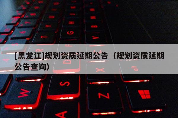[黑龍江]規(guī)劃資質延期公告（規(guī)劃資質延期公告查詢）