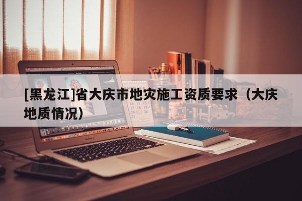 [黑龍江]省大慶市地災(zāi)施工資質(zhì)要求（大慶地質(zhì)情況）