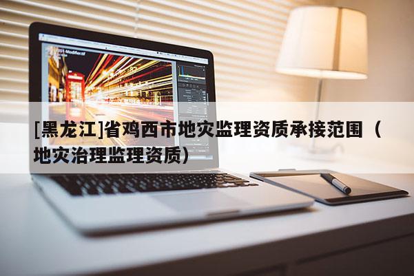 [黑龍江]省雞西市地災(zāi)監(jiān)理資質(zhì)承接范圍（地災(zāi)治理監(jiān)理資質(zhì)）