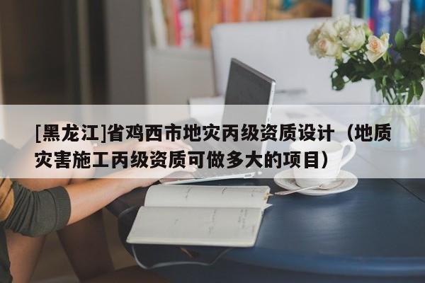 [黑龍江]省雞西市地災(zāi)丙級資質(zhì)設(shè)計（地質(zhì)災(zāi)害施工丙級資質(zhì)可做多大的項目）