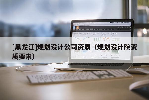 [黑龍江]規(guī)劃設(shè)計(jì)公司資質(zhì)（規(guī)劃設(shè)計(jì)院資質(zhì)要求）