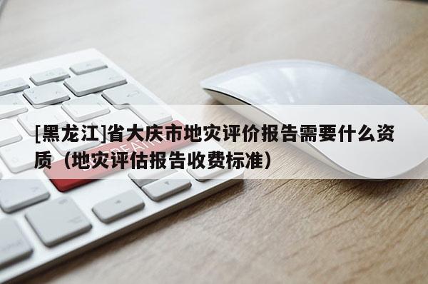 [黑龍江]省大慶市地災評價報告需要什么資質（地災評估報告收費標準）