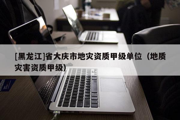 [黑龍江]省大慶市地災資質(zhì)甲級單位（地質(zhì)災害資質(zhì)甲級）