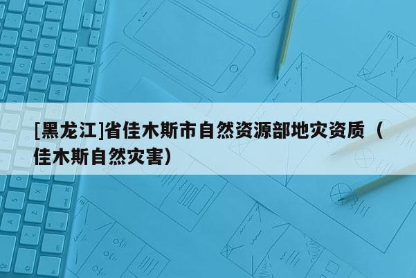 [黑龍江]省佳木斯市自然資源部地災資質(zhì)（佳木斯自然災害）