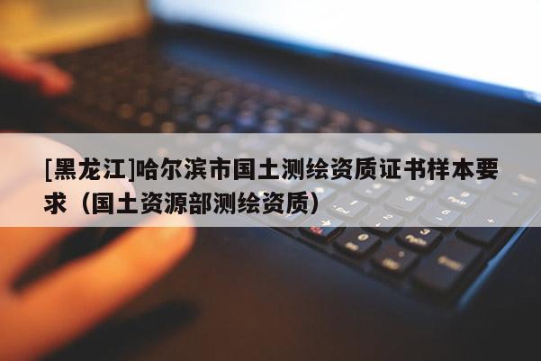 [黑龍江]哈爾濱市國土測繪資質(zhì)證書樣本要求（國土資源部測繪資質(zhì)）