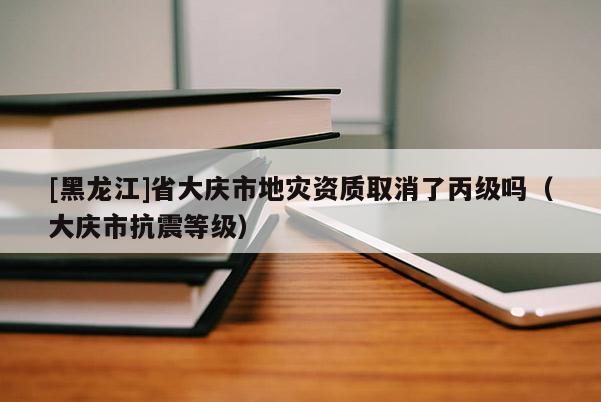 [黑龍江]省大慶市地災資質(zhì)取消了丙級嗎（大慶市抗震等級）