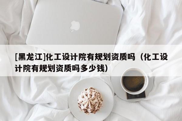 [黑龍江]化工設(shè)計(jì)院有規(guī)劃資質(zhì)嗎（化工設(shè)計(jì)院有規(guī)劃資質(zhì)嗎多少錢）