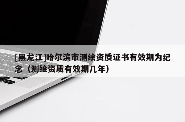 [黑龍江]哈爾濱市測繪資質證書有效期為紀念（測繪資質有效期幾年）