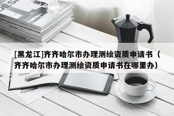 [黑龍江]齊齊哈爾市辦理測繪資質(zhì)申請書（齊齊哈爾市辦理測繪資質(zhì)申請書在哪里辦）