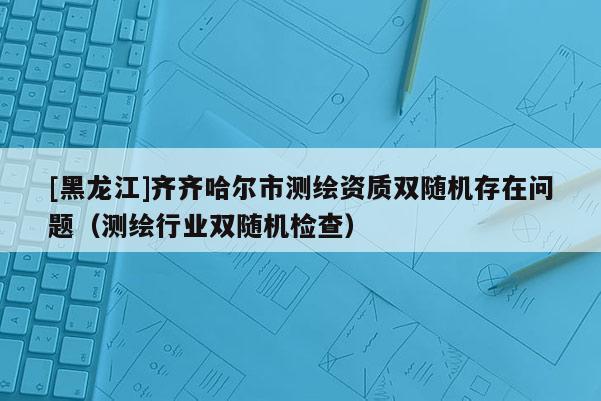 [黑龍江]齊齊哈爾市測繪資質(zhì)雙隨機(jī)存在問題（測繪行業(yè)雙隨機(jī)檢查）