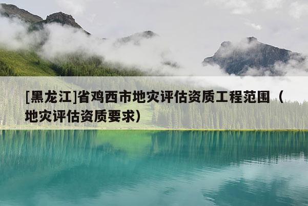 [黑龍江]省雞西市地災(zāi)評(píng)估資質(zhì)工程范圍（地災(zāi)評(píng)估資質(zhì)要求）