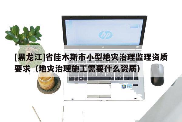 [黑龍江]省佳木斯市小型地災治理監(jiān)理資質要求（地災治理施工需要什么資質）