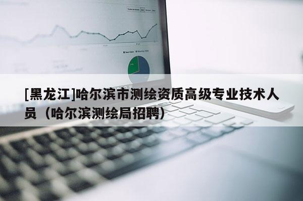 [黑龍江]哈爾濱市測繪資質(zhì)高級專業(yè)技術(shù)人員（哈爾濱測繪局招聘）