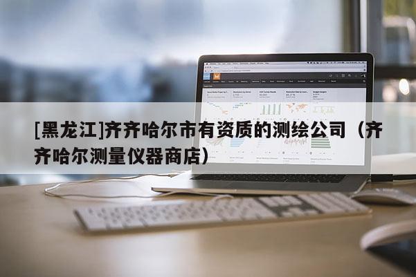 [黑龍江]齊齊哈爾市有資質(zhì)的測繪公司（齊齊哈爾測量儀器商店）