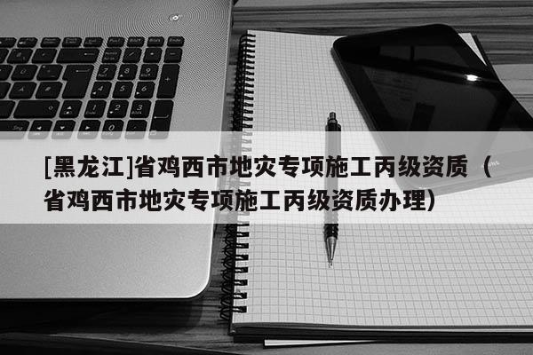 [黑龍江]省雞西市地災(zāi)專項(xiàng)施工丙級資質(zhì)（省雞西市地災(zāi)專項(xiàng)施工丙級資質(zhì)辦理）
