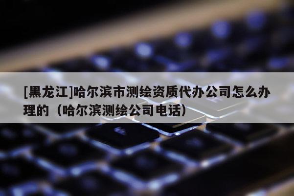 [黑龍江]哈爾濱市測繪資質(zhì)代辦公司怎么辦理的（哈爾濱測繪公司電話）