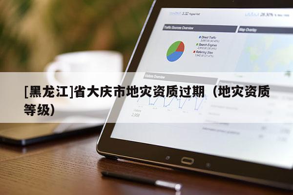 [黑龍江]省大慶市地災(zāi)資質(zhì)過期（地災(zāi)資質(zhì)等級）