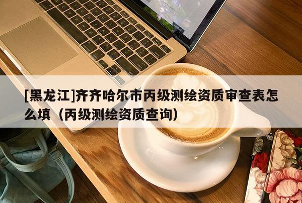 [黑龍江]齊齊哈爾市丙級測繪資質(zhì)審查表怎么填（丙級測繪資質(zhì)查詢）