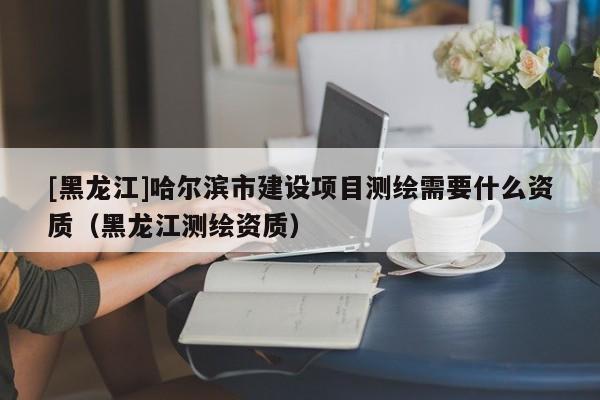 [黑龍江]哈爾濱市建設(shè)項(xiàng)目測(cè)繪需要什么資質(zhì)（黑龍江測(cè)繪資質(zhì)）