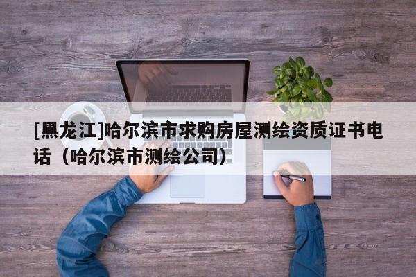 [黑龍江]哈爾濱市求購房屋測繪資質(zhì)證書電話（哈爾濱市測繪公司）