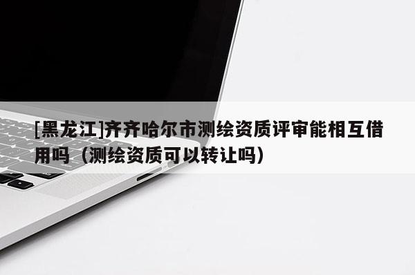 [黑龍江]齊齊哈爾市測繪資質(zhì)評審能相互借用嗎（測繪資質(zhì)可以轉(zhuǎn)讓嗎）
