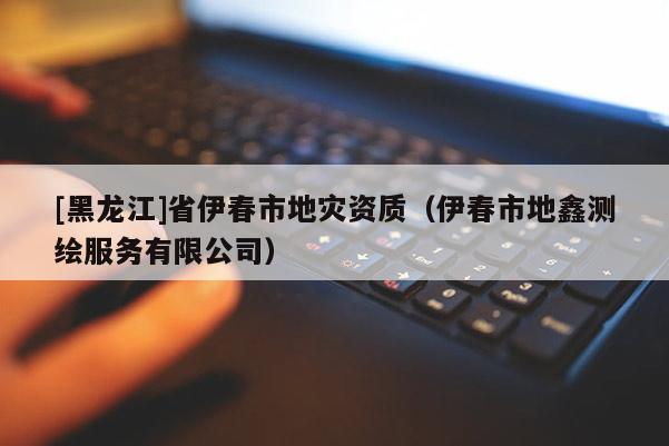 [黑龍江]省伊春市地災(zāi)資質(zhì)（伊春市地鑫測繪服務(wù)有限公司）